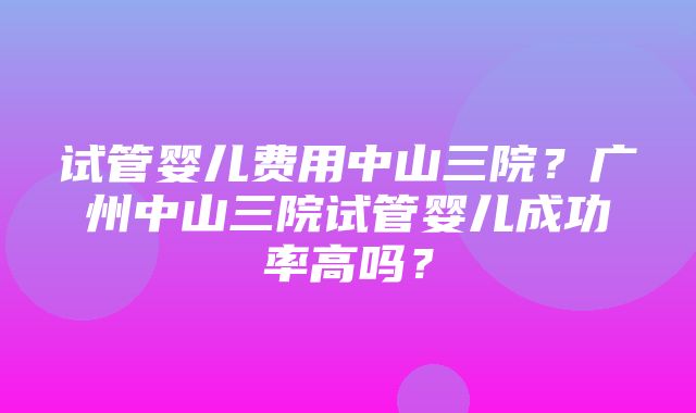 试管婴儿费用中山三院？广州中山三院试管婴儿成功率高吗？