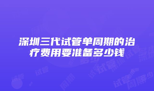 深圳三代试管单周期的治疗费用要准备多少钱