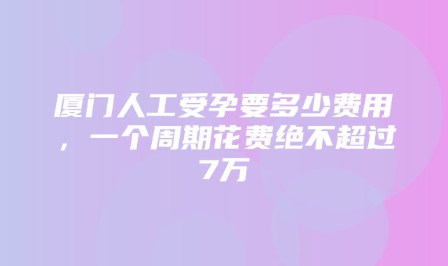 厦门人工受孕要多少费用，一个周期花费绝不超过7万