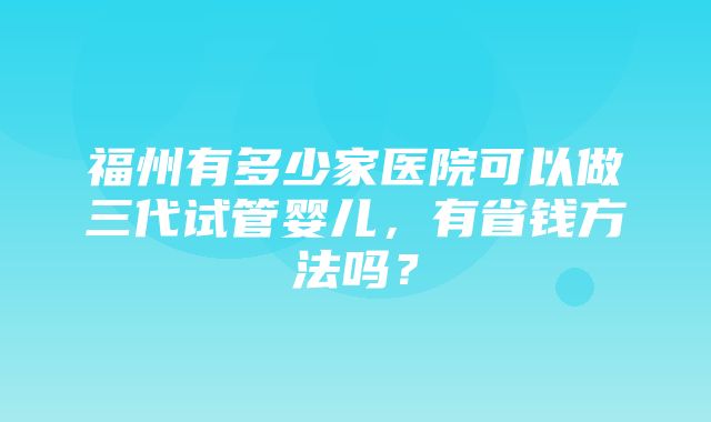 福州有多少家医院可以做三代试管婴儿，有省钱方法吗？