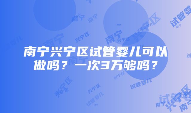 南宁兴宁区试管婴儿可以做吗？一次3万够吗？