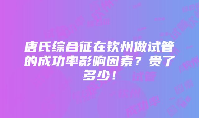 唐氏综合征在钦州做试管的成功率影响因素？贵了多少！