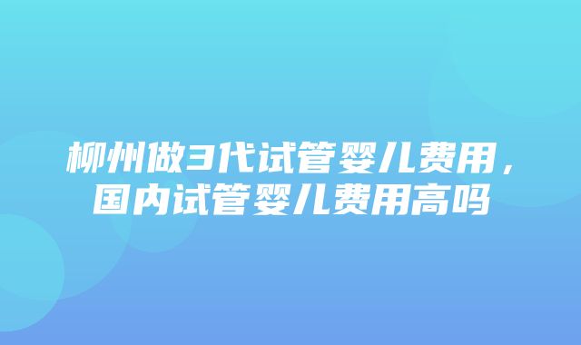 柳州做3代试管婴儿费用，国内试管婴儿费用高吗