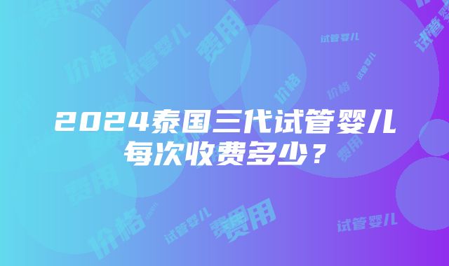 2024泰国三代试管婴儿每次收费多少？