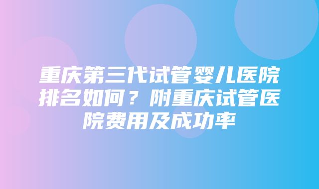 重庆第三代试管婴儿医院排名如何？附重庆试管医院费用及成功率