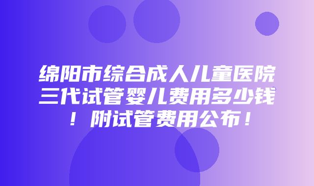 绵阳市综合成人儿童医院三代试管婴儿费用多少钱！附试管费用公布！