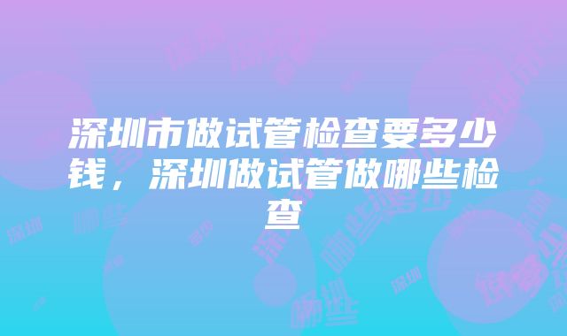 深圳市做试管检查要多少钱，深圳做试管做哪些检查