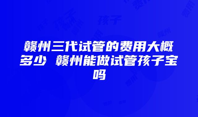 赣州三代试管的费用大概多少 赣州能做试管孩子宝吗