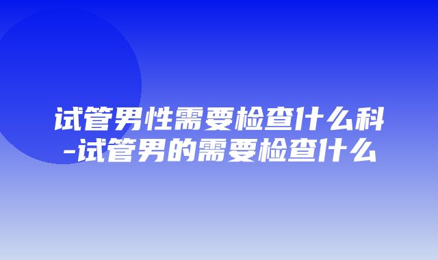 试管男性需要检查什么科-试管男的需要检查什么