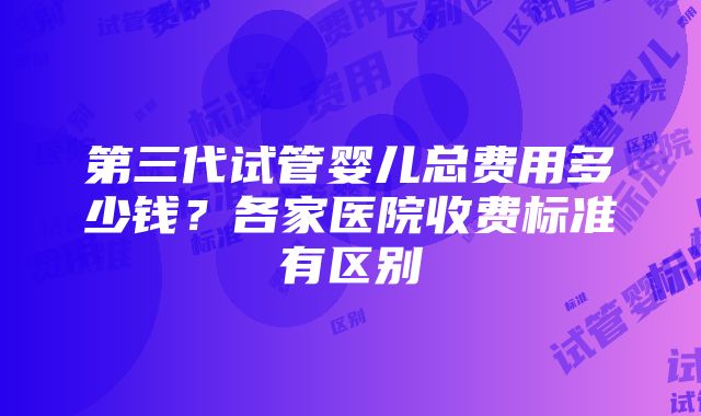 第三代试管婴儿总费用多少钱？各家医院收费标准有区别