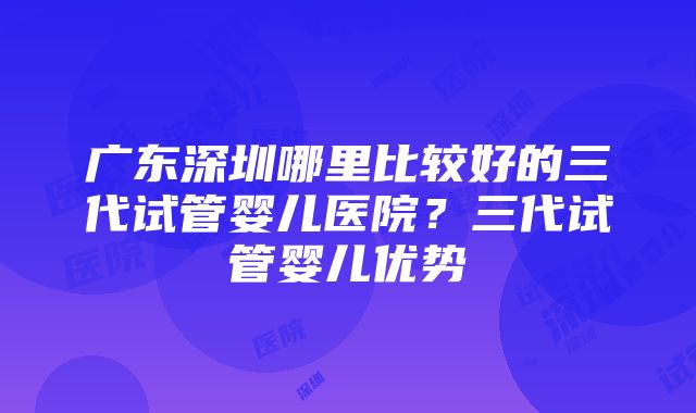 广东深圳哪里比较好的三代试管婴儿医院？三代试管婴儿优势