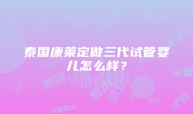 泰国康莱定做三代试管婴儿怎么样？