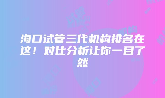 海口试管三代机构排名在这！对比分析让你一目了然