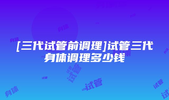 [三代试管前调理]试管三代身体调理多少钱