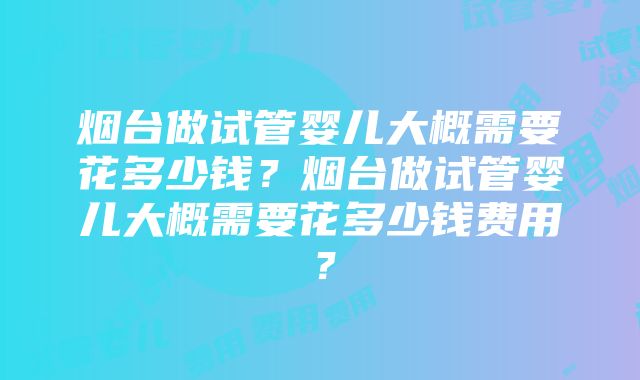 烟台做试管婴儿大概需要花多少钱？烟台做试管婴儿大概需要花多少钱费用？