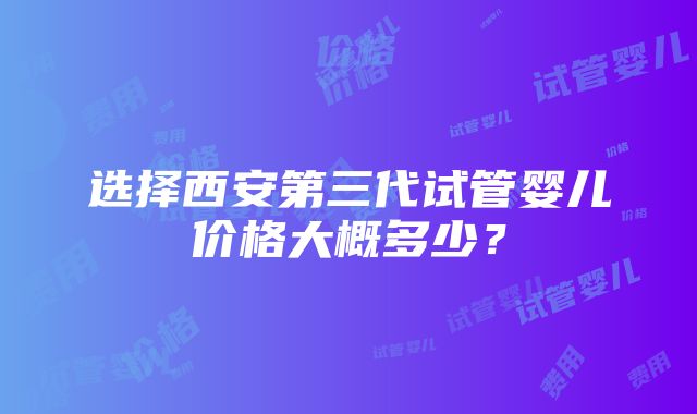 选择西安第三代试管婴儿价格大概多少？