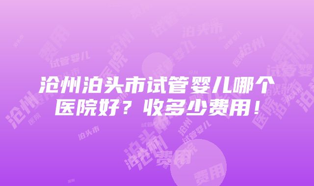 沧州泊头市试管婴儿哪个医院好？收多少费用！