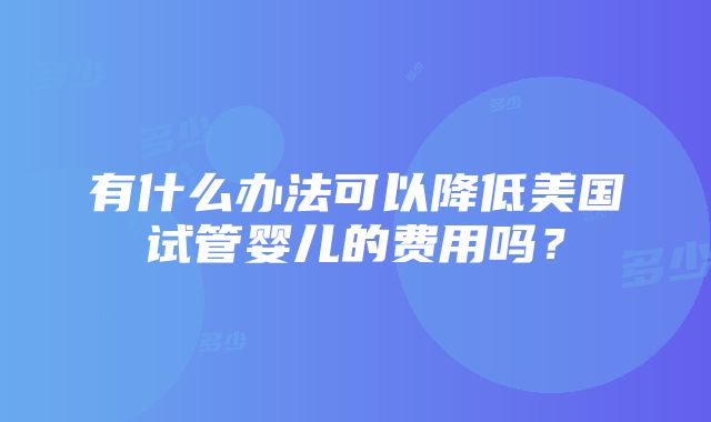 有什么办法可以降低美国试管婴儿的费用吗？