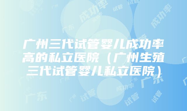 广州三代试管婴儿成功率高的私立医院（广州生殖三代试管婴儿私立医院）