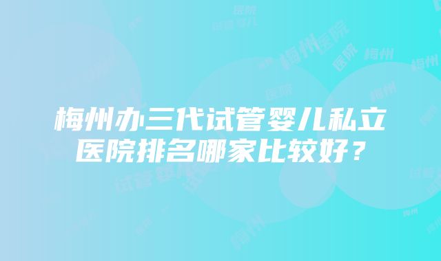 梅州办三代试管婴儿私立医院排名哪家比较好？