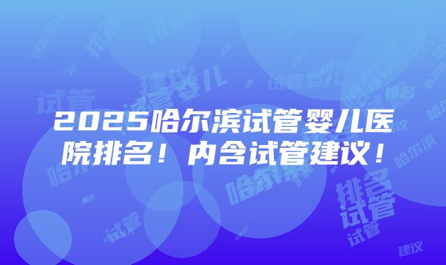 2025哈尔滨试管婴儿医院排名！内含试管建议！