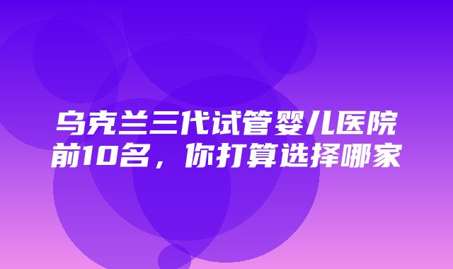 乌克兰三代试管婴儿医院前10名，你打算选择哪家