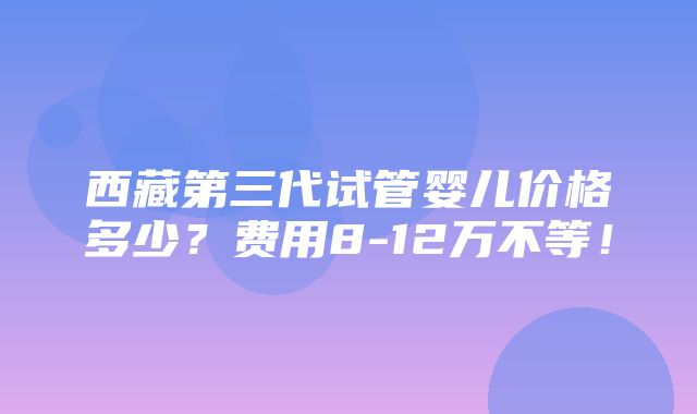 西藏第三代试管婴儿价格多少？费用8-12万不等！