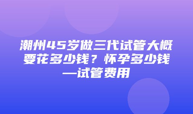 潮州45岁做三代试管大概要花多少钱？怀孕多少钱—试管费用