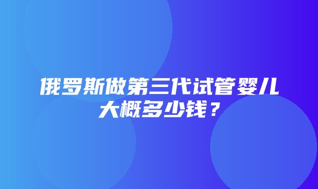 俄罗斯做第三代试管婴儿大概多少钱？