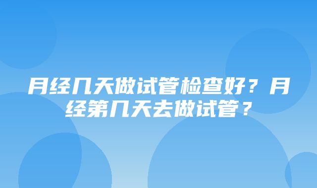 月经几天做试管检查好？月经第几天去做试管？