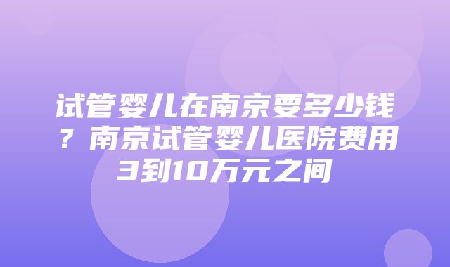 试管婴儿在南京要多少钱？南京试管婴儿医院费用3到10万元之间