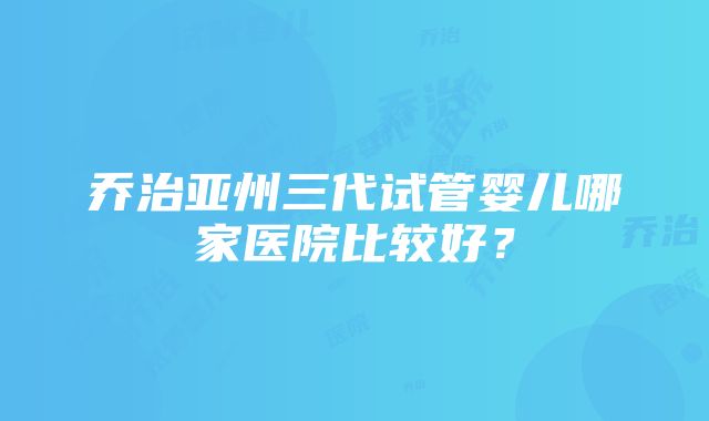 乔治亚州三代试管婴儿哪家医院比较好？