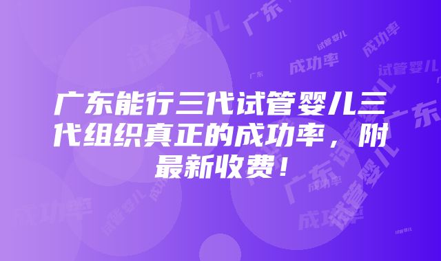 广东能行三代试管婴儿三代组织真正的成功率，附最新收费！