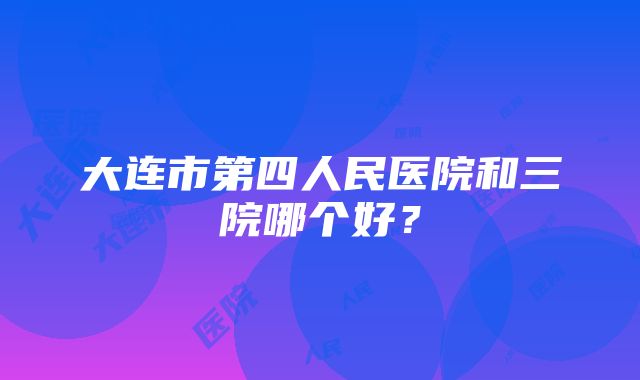 大连市第四人民医院和三院哪个好？