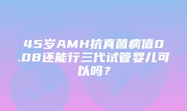 45岁AMH抗真菌病值0.08还能行三代试管婴儿可以吗？