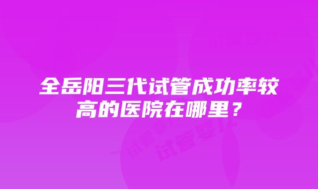 全岳阳三代试管成功率较高的医院在哪里？