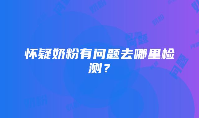 怀疑奶粉有问题去哪里检测？