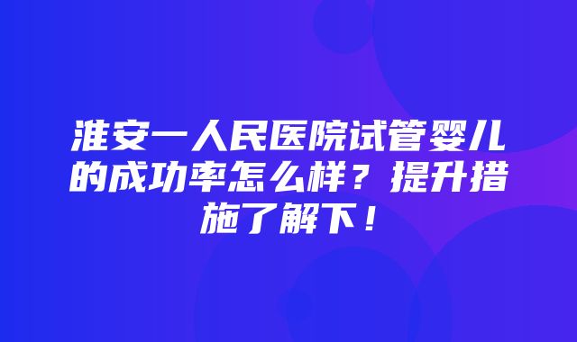 淮安一人民医院试管婴儿的成功率怎么样？提升措施了解下！