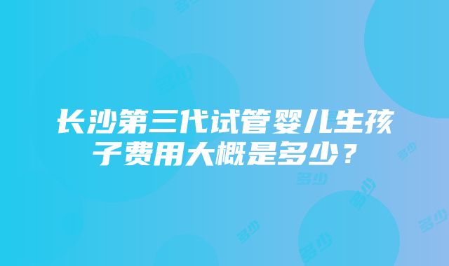 长沙第三代试管婴儿生孩子费用大概是多少？