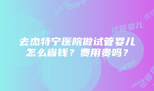 去杰特宁医院做试管婴儿怎么省钱？费用贵吗？