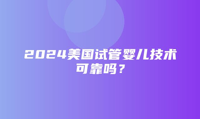 2024美国试管婴儿技术可靠吗？