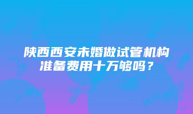 陕西西安未婚做试管机构准备费用十万够吗？