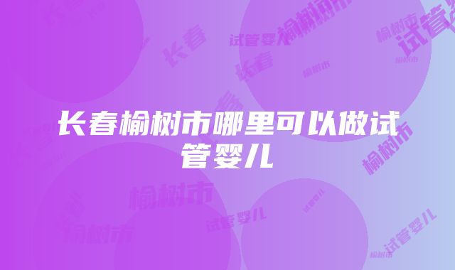 长春榆树市哪里可以做试管婴儿