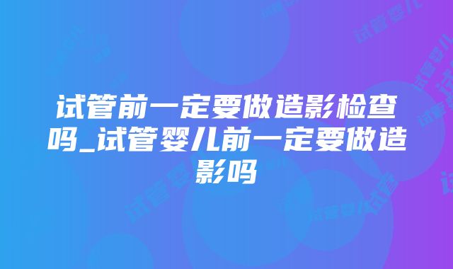 试管前一定要做造影检查吗_试管婴儿前一定要做造影吗