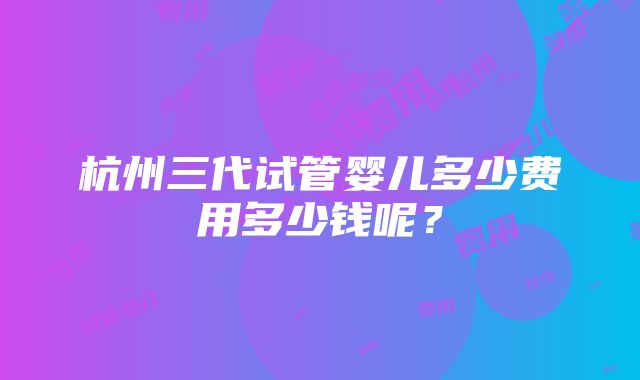 杭州三代试管婴儿多少费用多少钱呢？