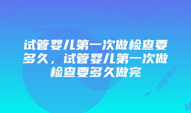 试管婴儿第一次做检查要多久，试管婴儿第一次做检查要多久做完