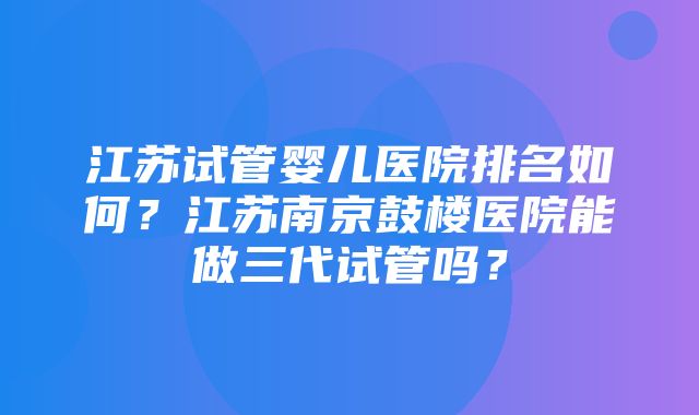 江苏试管婴儿医院排名如何？江苏南京鼓楼医院能做三代试管吗？