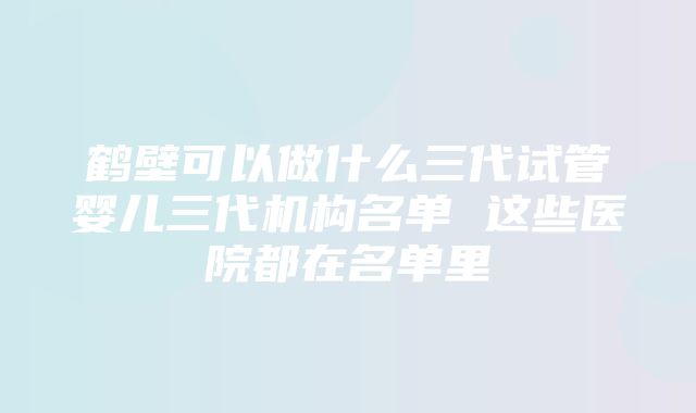 鹤壁可以做什么三代试管婴儿三代机构名单 这些医院都在名单里