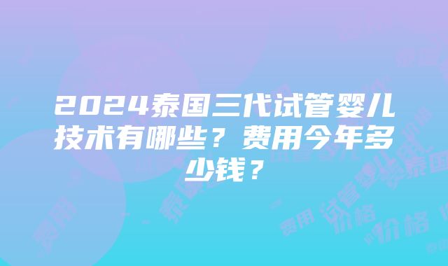 2024泰国三代试管婴儿技术有哪些？费用今年多少钱？