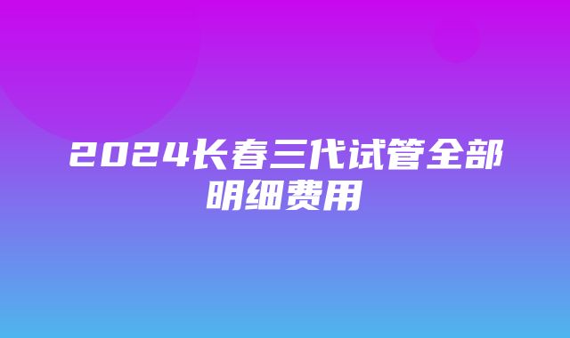 2024长春三代试管全部明细费用